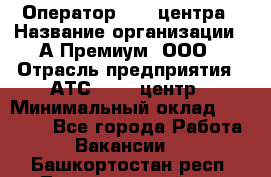 Оператор Call-центра › Название организации ­ А-Премиум, ООО › Отрасль предприятия ­ АТС, call-центр › Минимальный оклад ­ 35 000 - Все города Работа » Вакансии   . Башкортостан респ.,Татышлинский р-н